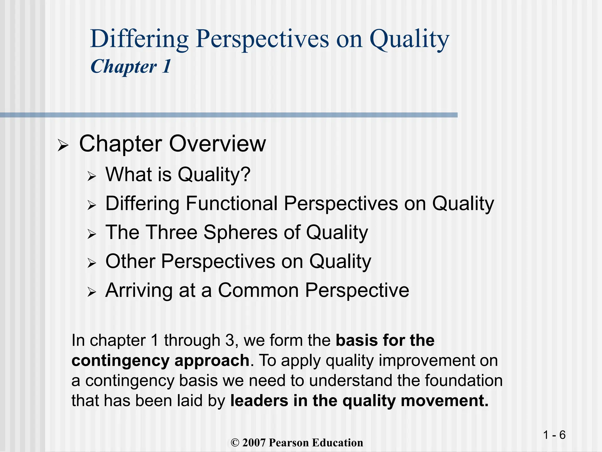 1 - 6
 Chapter Overview
 What is Quality?
 Differing Functional Perspectives on Quality
 The Three Spheres of Quality
 Other Perspectives on Quality
 Arriving at a Common Perspective
(
Differing Perspectives on Quality
Chapter 1
(© 2007 Pearson Education
In chapter 1 through 3, we form the basis for the
contingency approach. To apply quality improvement on
a contingency basis we need to understand the foundation
that has been laid by leaders in the quality movement.
 