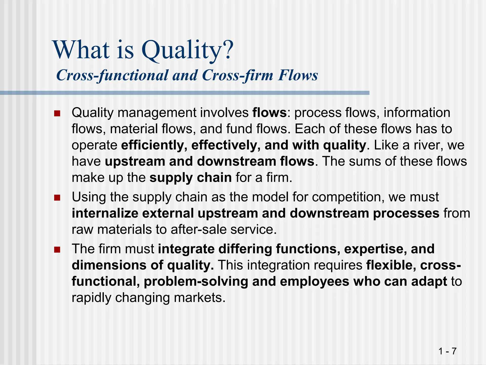 1 - 7
What is Quality?
Cross-functional and Cross-firm Flows
 Quality management involves flows: process flows, information
flows, material flows, and fund flows. Each of these flows has to
operate efficiently, effectively, and with quality. Like a river, we
have upstream and downstream flows. The sums of these flows
make up the supply chain for a firm.
 Using the supply chain as the model for competition, we must
internalize external upstream and downstream processes from
raw materials to after-sale service.
 The firm must integrate differing functions, expertise, and
dimensions of quality. This integration requires flexible, cross-
functional, problem-solving and employees who can adapt to
rapidly changing markets.
 