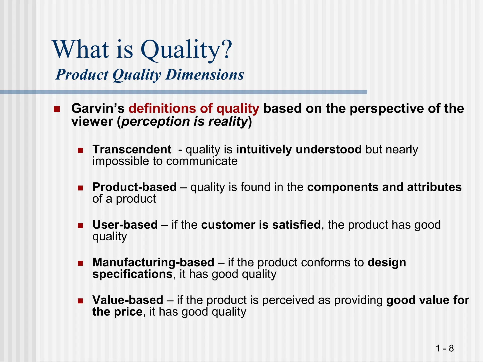 1 - 8
What is Quality?
Product Quality Dimensions
 Garvin’s definitions of quality based on the perspective of the
viewer (perception is reality)
 Transcendent - quality is intuitively understood but nearly
impossible to communicate
 Product-based – quality is found in the components and attributes
of a product
 User-based – if the customer is satisfied, the product has good
quality
 Manufacturing-based – if the product conforms to design
specifications, it has good quality
 Value-based – if the product is perceived as providing good value for
the price, it has good quality
 
