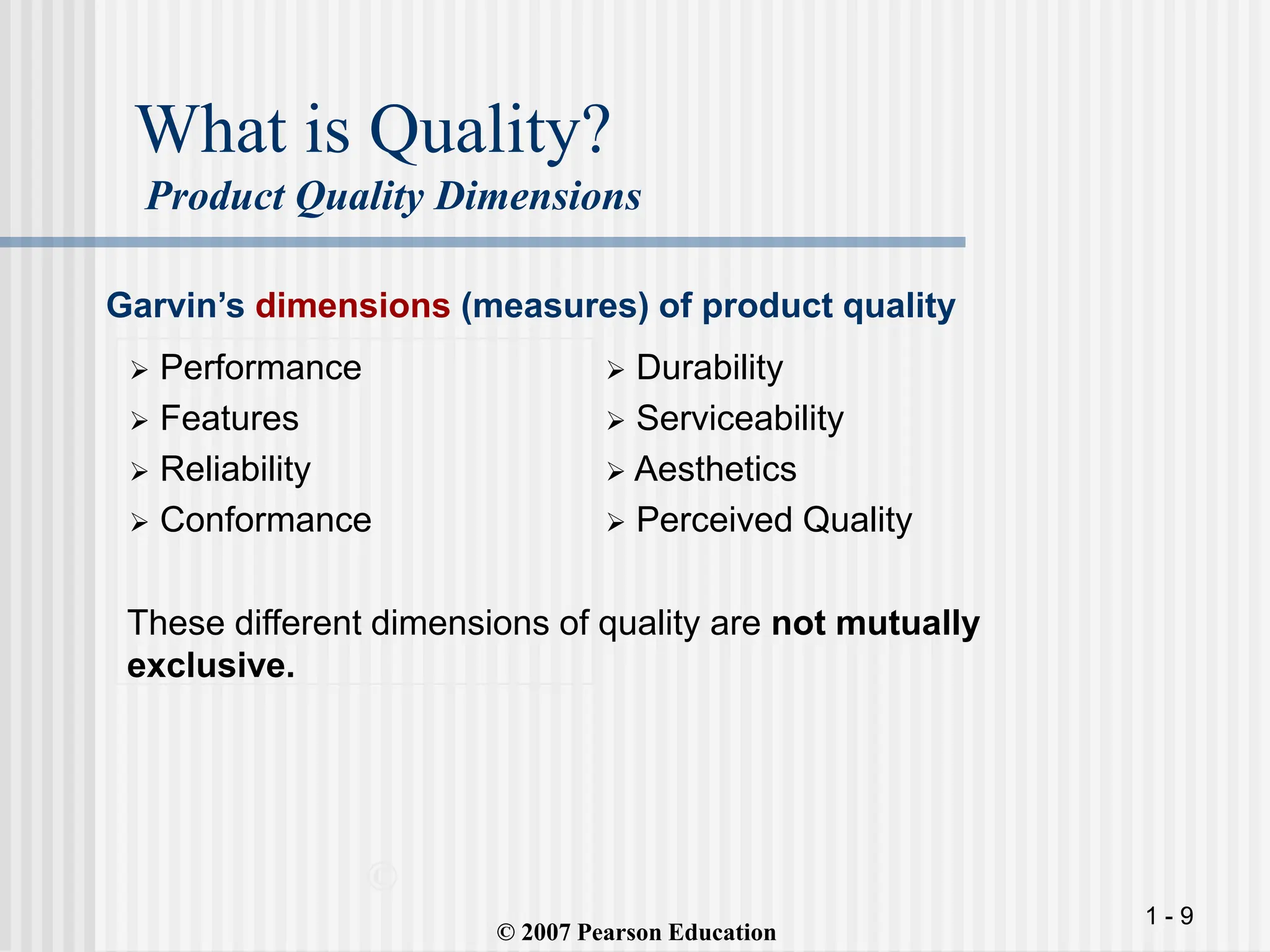 1 - 9
What is Quality?
Product Quality Dimensions
 Performance
 Features
 Reliability
 Conformance
 Durability
 Serviceability
 Aesthetics
 Perceived Quality
©
(© 2007 Pearson Education
Garvin’s dimensions (measures) of product quality
These different dimensions of quality are not mutually
exclusive.
 