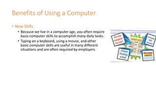 Benefits of Using a Computer
• New Skills
• Because we live in a computer age, you often require
basic computer skills to accomplish many daily tasks.
• Typing on a keyboard, using a mouse, and other
basic computer skills are useful in many different
situations and are often required by employers.
 