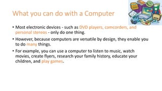 What you can do with a Computer
• Most electronic devices - such as DVD players, camcorders, and
personal stereos - only do one thing.
• However, because computers are versatile by design, they enable you
to do many things.
• For example, you can use a computer to listen to music, watch
movies, create flyers, research your family history, educate your
children, and play games.
 