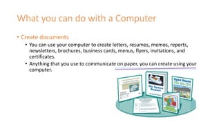 What you can do with a Computer
• Create documents
• You can use your computer to create letters, resumes, memos, reports,
newsletters, brochures, business cards, menus, flyers, invitations, and
certificates.
• Anything that you use to communicate on paper, you can create using your
computer.
 