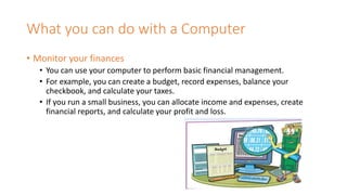 What you can do with a Computer
• Monitor your finances
• You can use your computer to perform basic financial management.
• For example, you can create a budget, record expenses, balance your
checkbook, and calculate your taxes.
• If you run a small business, you can allocate income and expenses, create
financial reports, and calculate your profit and loss.
 