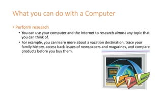 What you can do with a Computer
• Perform research
• You can use your computer and the Internet to research almost any topic that
you can think of.
• For example, you can learn more about a vacation destination, trace your
family history, access back issues of newspapers and magazines, and compare
products before you buy them.
 