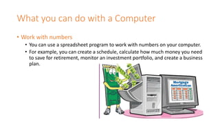 What you can do with a Computer
• Work with numbers
• You can use a spreadsheet program to work with numbers on your computer.
• For example, you can create a schedule, calculate how much money you need
to save for retirement, monitor an investment portfolio, and create a business
plan.
 