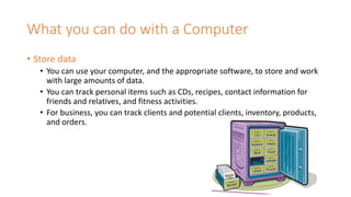 What you can do with a Computer
• Store data
• You can use your computer, and the appropriate software, to store and work
with large amounts of data.
• You can track personal items such as CDs, recipes, contact information for
friends and relatives, and fitness activities.
• For business, you can track clients and potential clients, inventory, products,
and orders.
 
