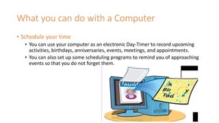 What you can do with a Computer
• Schedule your time
• You can use your computer as an electronic Day-Timer to record upcoming
activities, birthdays, anniversaries, events, meetings, and appointments.
• You can also set up some scheduling programs to remind you of approaching
events so that you do not forget them.
 