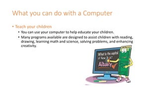 What you can do with a Computer
• Teach your children
• You can use your computer to help educate your children.
• Many programs available are designed to assist children with reading,
drawing, learning math and science, solving problems, and enhancing
creativity.
 