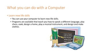 What you can do with a Computer
• Learn new life skills
• You can use your computer to learn new life skills.
• Programs are available that teach you how to speak a different language, play
chess, cook, design a home, play a musical instrument, and design and make
clothes.
 