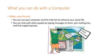 What you can do with a Computer
• Make new friends
• You can use your computer and the Internet to enhance your social life.
• You can chat with other people by typing messages to them, join mailing lists,
and find support groups.
 