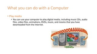 What you can do with a Computer
• Play media
• You can use your computer to play digital media, including music CDs, audio
files, video files, animations, DVDs, music, and movies that you have
downloaded from the Internet.
 