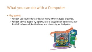 What you can do with a Computer
• Play games
• You can use your computer to play many different types of games.
• You can solve a puzzle, fly a plane, race a car, go on an adventure, play
football or baseball, battle aliens, and plan a city, or deal poker.
 