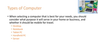 Types of Computer
• When selecting a computer that is best for your needs, you should
consider what purpose it will serve in your home or business, and
whether it should be mobile for travel.
• Desktop
• Notebook
• Tablet PC
• Handheld PC
• Server
 
