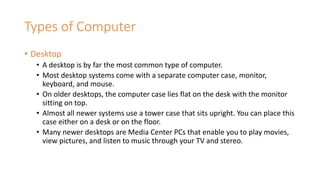 Types of Computer
• Desktop
• A desktop is by far the most common type of computer.
• Most desktop systems come with a separate computer case, monitor,
keyboard, and mouse.
• On older desktops, the computer case lies flat on the desk with the monitor
sitting on top.
• Almost all newer systems use a tower case that sits upright. You can place this
case either on a desk or on the floor.
• Many newer desktops are Media Center PCs that enable you to play movies,
view pictures, and listen to music through your TV and stereo.
 