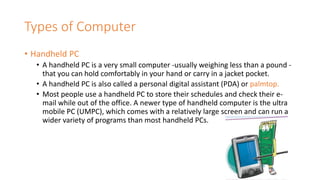 Types of Computer
• Handheld PC
• A handheld PC is a very small computer -usually weighing less than a pound -
that you can hold comfortably in your hand or carry in a jacket pocket.
• A handheld PC is also called a personal digital assistant (PDA) or palmtop.
• Most people use a handheld PC to store their schedules and check their e-
mail while out of the office. A newer type of handheld computer is the ultra
mobile PC (UMPC), which comes with a relatively large screen and can run a
wider variety of programs than most handheld PCs.
 