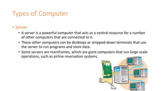 Types of Computer
• Server
• A server is a powerful computer that acts as a central resource for a number
of other computers that are connected to it.
• These other computers can be desktops or stripped-down terminals that use
the server to run programs and store data.
• Some servers are mainframes, which are giant computers that run large-scale
operations, such as airline reservation systems.
 