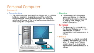 Personal Computer
(main parts)
• Computer Case
• The computer case, also called the system unit or console,
holds the electronic chips and devices that make the
computer work. The outside of the case has an on/off
switch, and the rear of the case is where you plug in the
other computer components.
• Monitor
• The monitor, also called the
screen or display, is a TV-like
device that the computer uses
to display text, images, and
other information.
• Keyboard
• The keyboard is a typewriter-
like device that you use to type
information and enter
instructions for the computer to
follow.
• Mouse
• The mouse is a hand-operated
pointing device that you use to
select or move items on the
screen, as well as to provide
instructions for the computer to
follow.
 