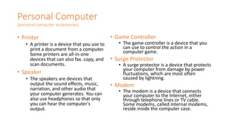 Personal Computer
(personal computer accessories)
• Printer
• A printer is a device that you use to
print a document from a computer.
Some printers are all-in-one
devices that can also fax. copy, and
scan documents.
• Speaker
• The speakers are devices that
output the sound effects, music,
narration, and other audio that
your computer generates. You can
also use headphones so that only
you can hear the computer's
output.
• Game Controller
• The game controller is a device that you
can use to control the action in a
computer game.
• Surge Protector
• A surge protector is a device that protects
your computer from damage by power
fluctuations, which are most often
caused by lightning.
• Modem
• The modem is a device that connects
your computer to the Internet, either
through telephone lines or TV cable.
Some modems, called internal modems,
reside inside the computer case.
 