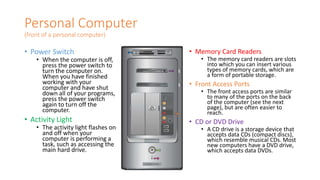 Personal Computer
(front of a personal computer)
• Power Switch
• When the computer is off,
press the power switch to
turn the computer on.
When you have finished
working with your
computer and have shut
down all of your programs,
press the power switch
again to turn off the
computer.
• Activity Light
• The activity light flashes on
and off when your
computer is performing a
task, such as accessing the
main hard drive.
• Memory Card Readers
• The memory card readers are slots
into which you can insert various
types of memory cards, which are
a form of portable storage.
• Front Access Ports
• The front access ports are similar
to many of the ports on the back
of the computer (see the next
page), but are often easier to
reach.
• CD or DVD Drive
• A CD drive is a storage device that
accepts data CDs (compact discs),
which resemble musical CDs. Most
new computers have a DVD drive,
which accepts data DVDs.
 