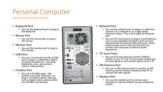 Personal Computer
(personal computer ports)
• Keyboard Port
• You use the keyboard port to plug in
the keyboard.
• Mouse Port
• You use the mouse port to plug in
the mouse.
• Monitor Port
• You use the monitor port to plug in
the monitor.
• USB Ports
• You use a Universal Serial Bus (USB)
port to plug in a USB device. Many
computer peripherals - including
keyboards, mice, and printers -
come in USB versions.
• FireWire Port
• You use a FireWire port - also
known as the IEEE 1394 port - to
plug in a FireWire device. Devices
such as digital video cameras often
use FireWire connections.
• Network Port
• You use the network port to plug in a cable that
connects to a network or to a high-speed
Internet modem. This is also called an Ethernet
port.
• You use the sound ports to plug in sound devices,
such as your speakers (the green port on most
systems) and microphone (the pink port). Some
systems have Line In and Line Out ports to
connect the computer to external audio
equipment.
• TV Tuner Ports
• You use TV tuner ports to connect a Media
Center PC to a TV. The TV tuner ports enable you
to send signals to and receive signals from a TV.
• FM Antenna Port
• You use an FM antenna port to connect an FM
antenna, which enables a Media Center PC to
receive FM radio signals.
• Modem Port
• You use the modem port to connect your
computer's internal modem to your telephone
system .
 