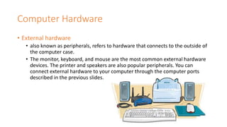 Computer Hardware
• External hardware
• also known as peripherals, refers to hardware that connects to the outside of
the computer case.
• The monitor, keyboard, and mouse are the most common external hardware
devices. The printer and speakers are also popular peripherals. You can
connect external hardware to your computer through the computer ports
described in the previous slides.
 