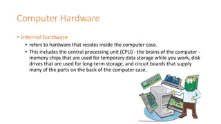 Computer Hardware
• Internal hardware
• refers to hardware that resides inside the computer case.
• This includes the central processing unit (CPU) - the brains of the computer -
memory chips that are used for temporary data storage while you work, disk
drives that are used for long-term storage, and circuit boards that supply
many of the ports on the back of the computer case.
 