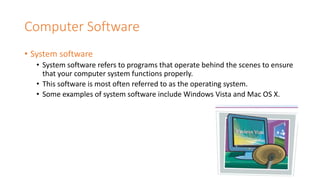 Computer Software
• System software
• System software refers to programs that operate behind the scenes to ensure
that your computer system functions properly.
• This software is most often referred to as the operating system.
• Some examples of system software include Windows Vista and Mac OS X.
 