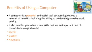 Benefits of Using a Computer
• A computer is a powerful and useful tool because it gives you a
number of benefits, including the ability to produce high-quality work
quickly.
• It also enables you to learn new skills that are an important part of
today's technological world.
• Speed
• Quality
• New Skills
 
