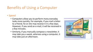 Benefits of Using a Computer
• Speed
• Computers allow you to perform many everyday
tasks more quickly. For example, if you mail a letter
to a friend, he or she may receive it in a few days.
However, if you send an e-mail, it will be received in
a few minutes.
• Similarly, if you manually compose a newsletter, it
may take you a week, whereas using a computer, it
may take just an afternoon.
 