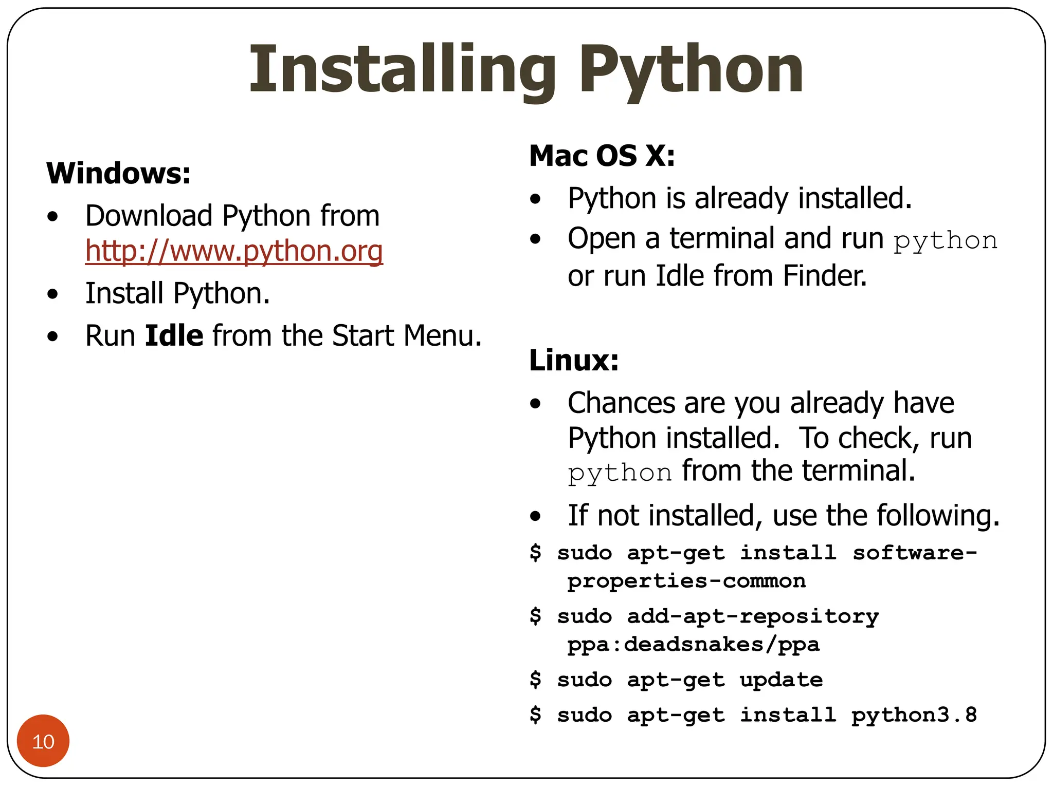 Installing Python
Windows:
• Download Python from
http://www.python.org
• Install Python.
• Run Idle from the Start Menu.
Mac OS X:
• Python is already installed.
• Open a terminal and run python
or run Idle from Finder.
Linux:
• Chances are you already have
Python installed. To check, run
python from the terminal.
• If not installed, use the following.
$ sudo apt-get install software-
properties-common
$ sudo add-apt-repository
ppa:deadsnakes/ppa
$ sudo apt-get update
$ sudo apt-get install python3.8
10
 