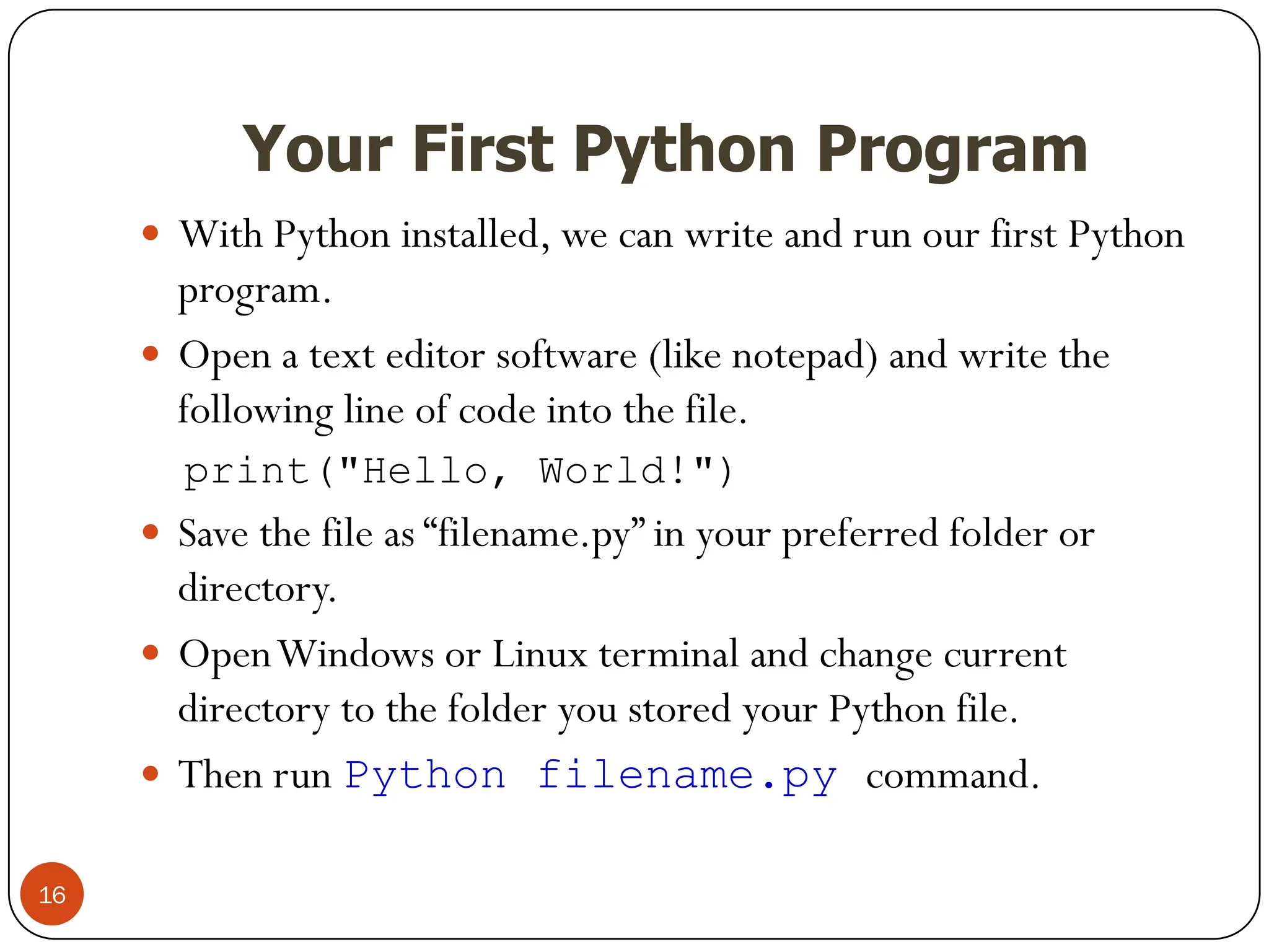 Your First Python Program
 With Python installed, we can write and run our first Python
program.
 Open a text editor software (like notepad) and write the
following line of code into the file.
print("Hello, World!")
 Save the file as “filename.py” in your preferred folder or
directory.
 OpenWindows or Linux terminal and change current
directory to the folder you stored your Python file.
 Then run Python filename.py command.
16
 