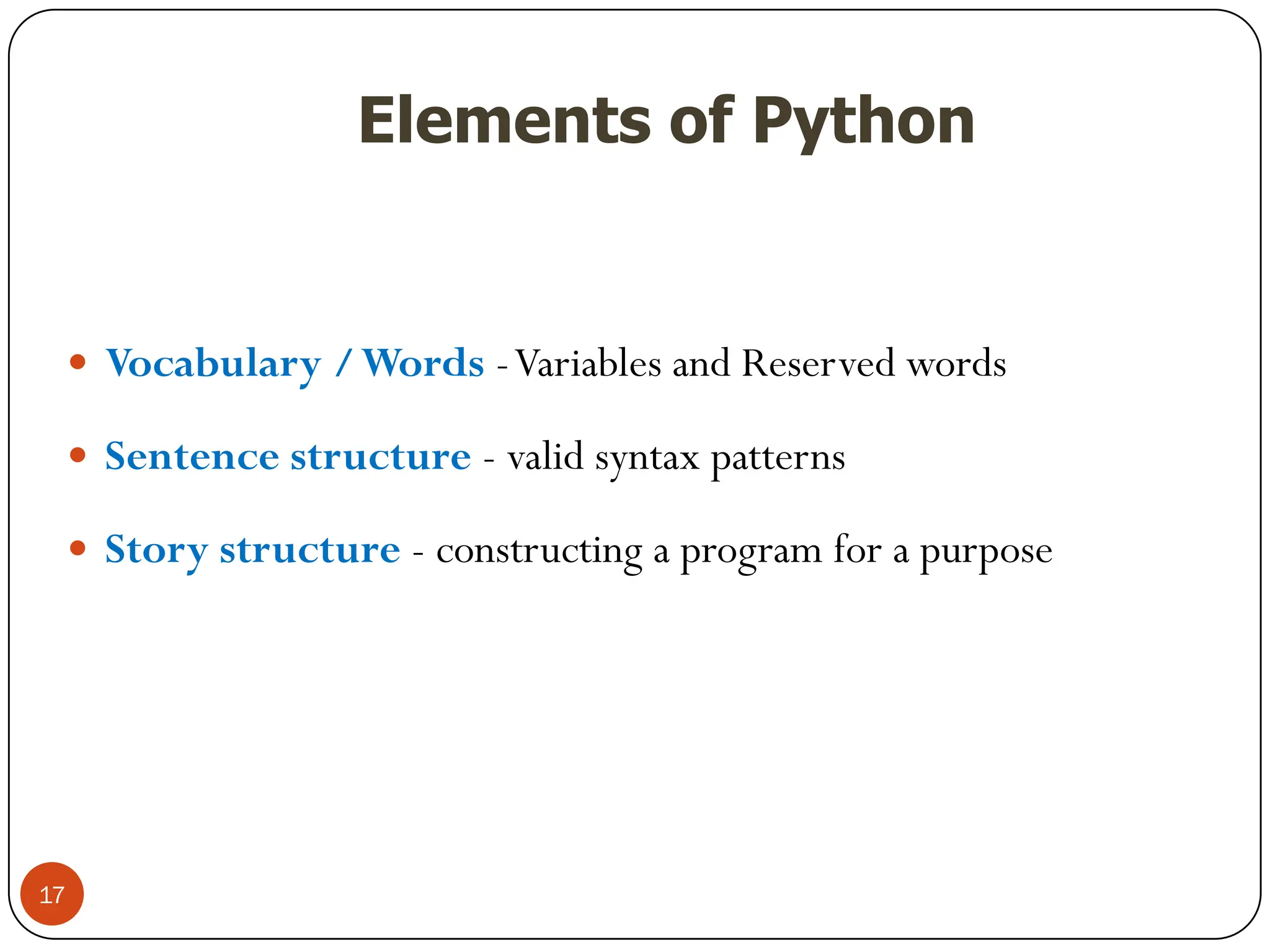 Elements of Python
 Vocabulary /Words -Variables and Reserved words
 Sentence structure - valid syntax patterns
 Story structure - constructing a program for a purpose
17
 