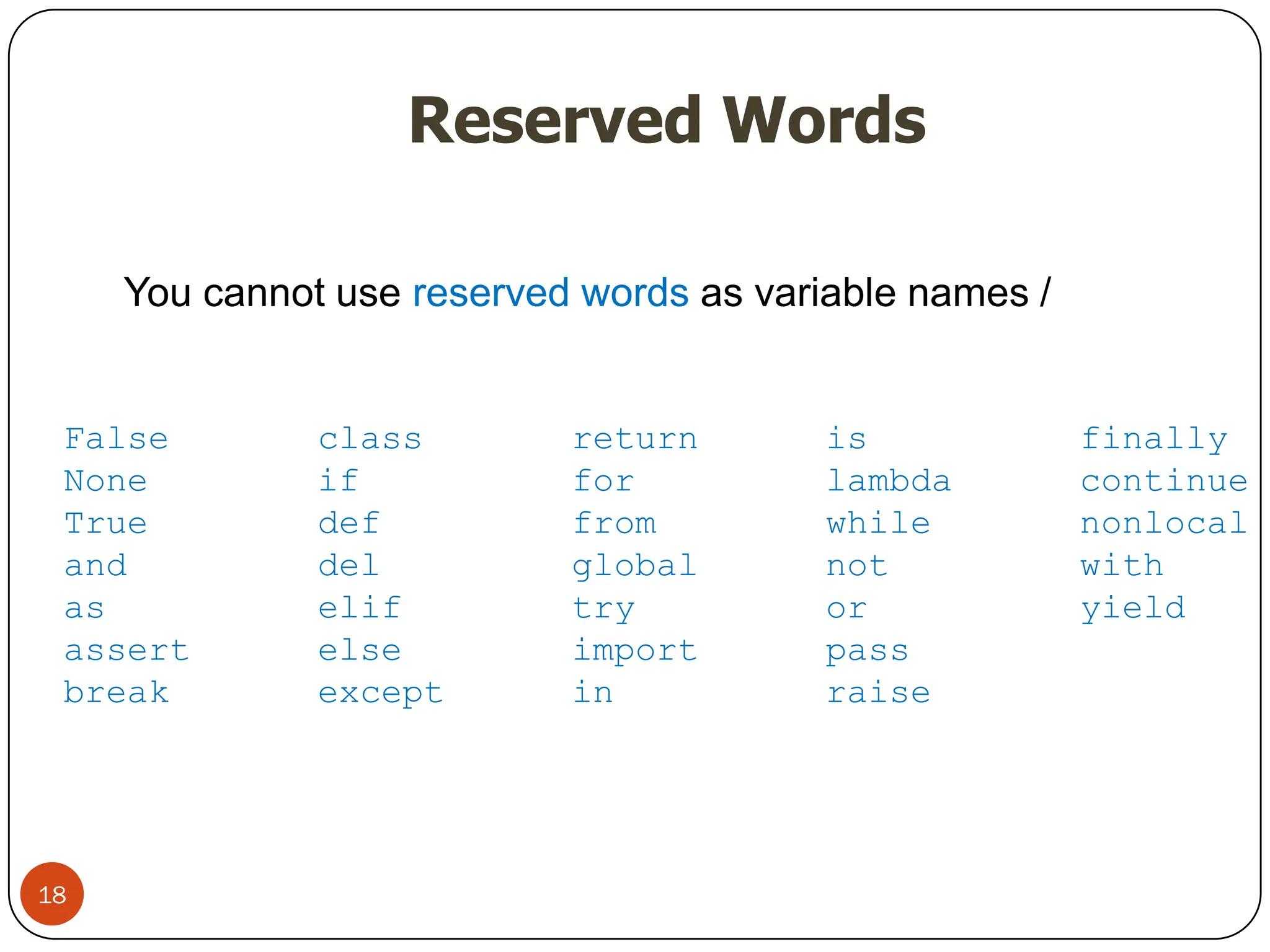 Reserved Words
You cannot use reserved words as variable names /
identifiers
False class return is finally
None if for lambda continue
True def from while nonlocal
and del global not with
as elif try or yield
assert else import pass
break except in raise
18
 