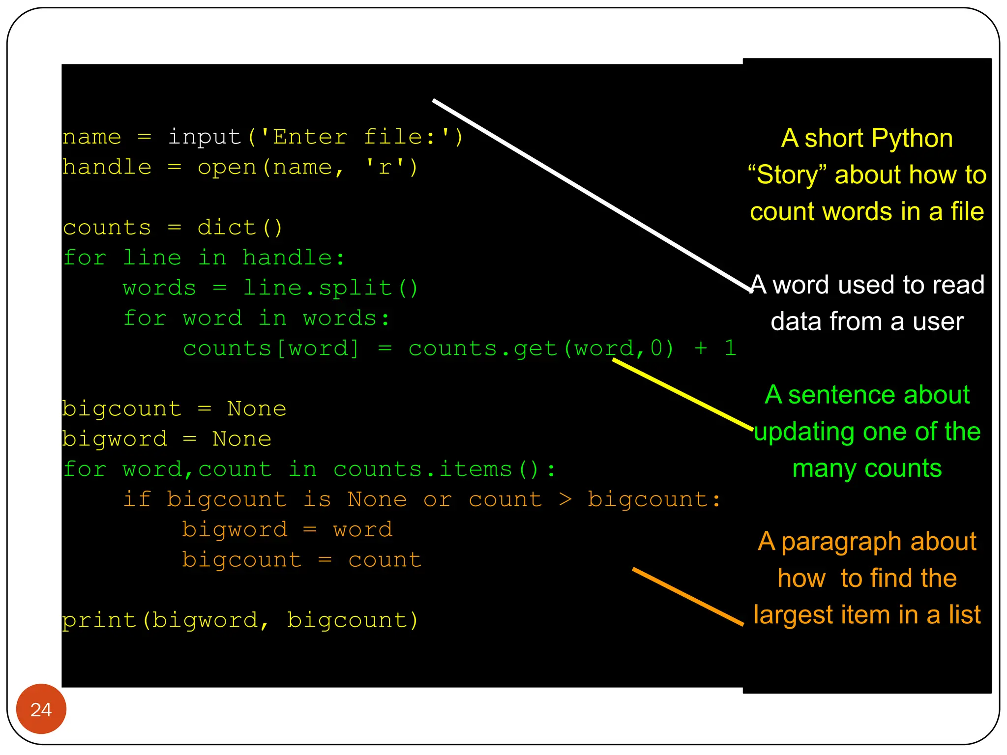 name = input('Enter file:')
handle = open(name, 'r')
counts = dict()
for line in handle:
words = line.split()
for word in words:
counts[word] = counts.get(word,0) + 1
bigcount = None
bigword = None
for word,count in counts.items():
if bigcount is None or count > bigcount:
bigword = word
bigcount = count
print(bigword, bigcount)
A short Python
“Story” about how to
count words in a file
A word used to read
data from a user
A sentence about
updating one of the
many counts
A paragraph about
how to find the
largest item in a list
24
 