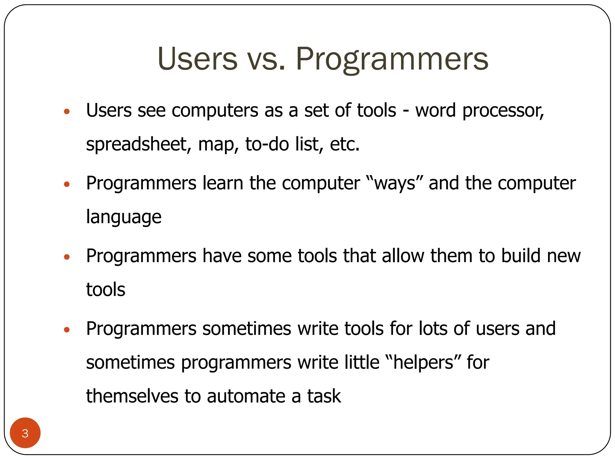 Users vs. Programmers
• Users see computers as a set of tools - word processor,
spreadsheet, map, to-do list, etc.
• Programmers learn the computer “ways” and the computer
language
• Programmers have some tools that allow them to build new
tools
• Programmers sometimes write tools for lots of users and
sometimes programmers write little “helpers” for
themselves to automate a task
3
 