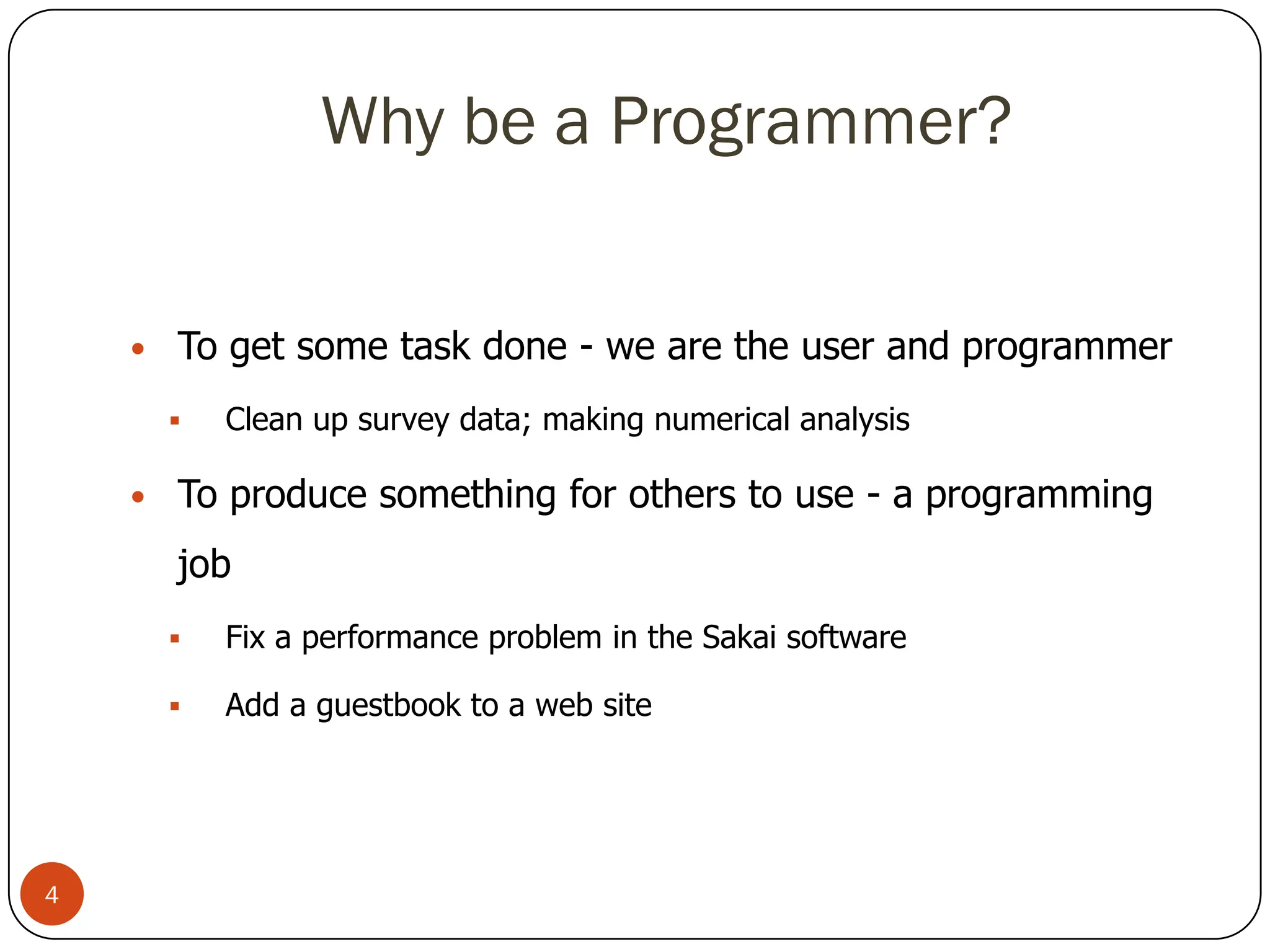 Why be a Programmer?
• To get some task done - we are the user and programmer
 Clean up survey data; making numerical analysis
• To produce something for others to use - a programming
job
 Fix a performance problem in the Sakai software
 Add a guestbook to a web site
4
 