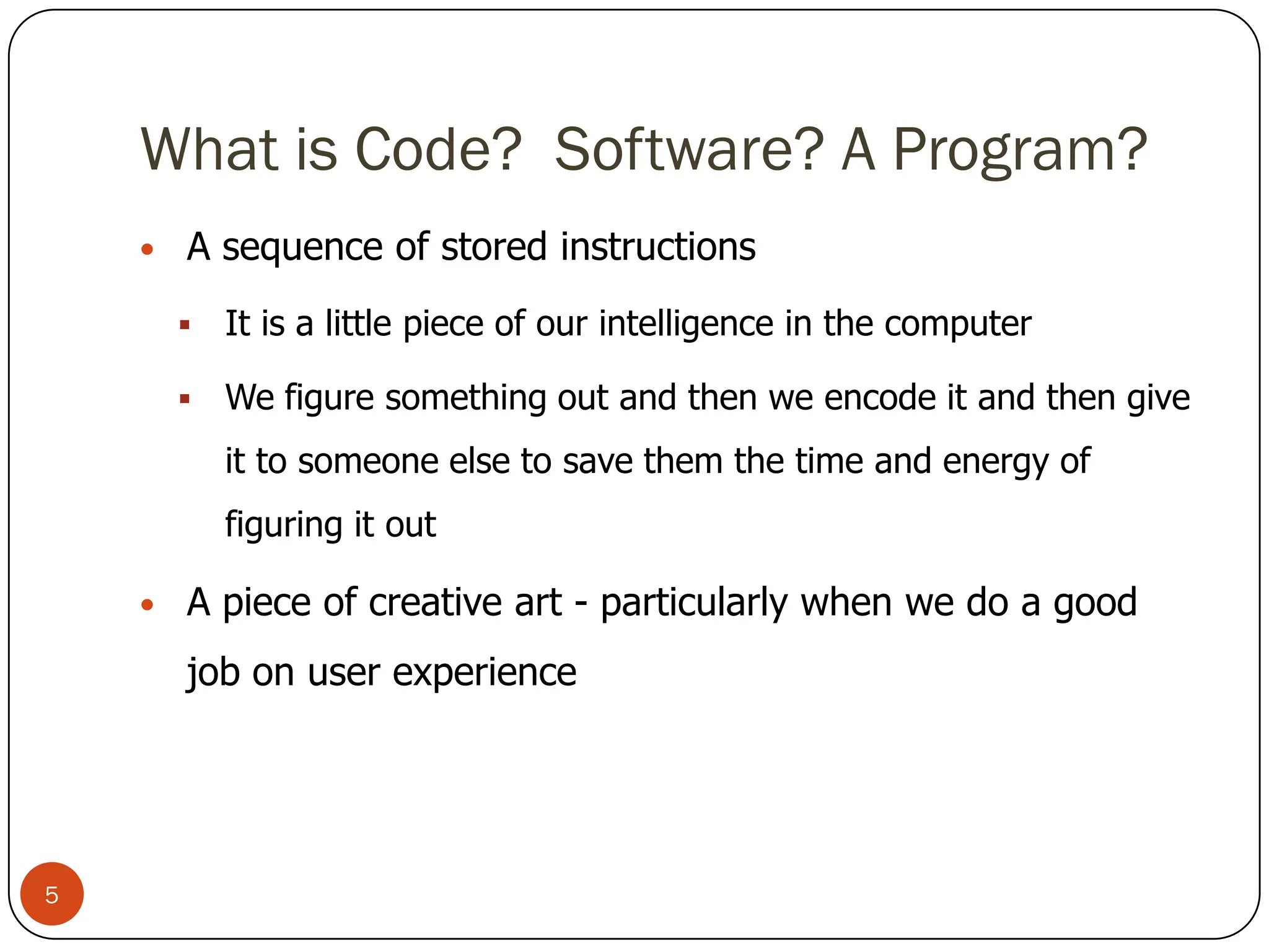 What is Code? Software? A Program?
• A sequence of stored instructions
 It is a little piece of our intelligence in the computer
 We figure something out and then we encode it and then give
it to someone else to save them the time and energy of
figuring it out
• A piece of creative art - particularly when we do a good
job on user experience
5
 