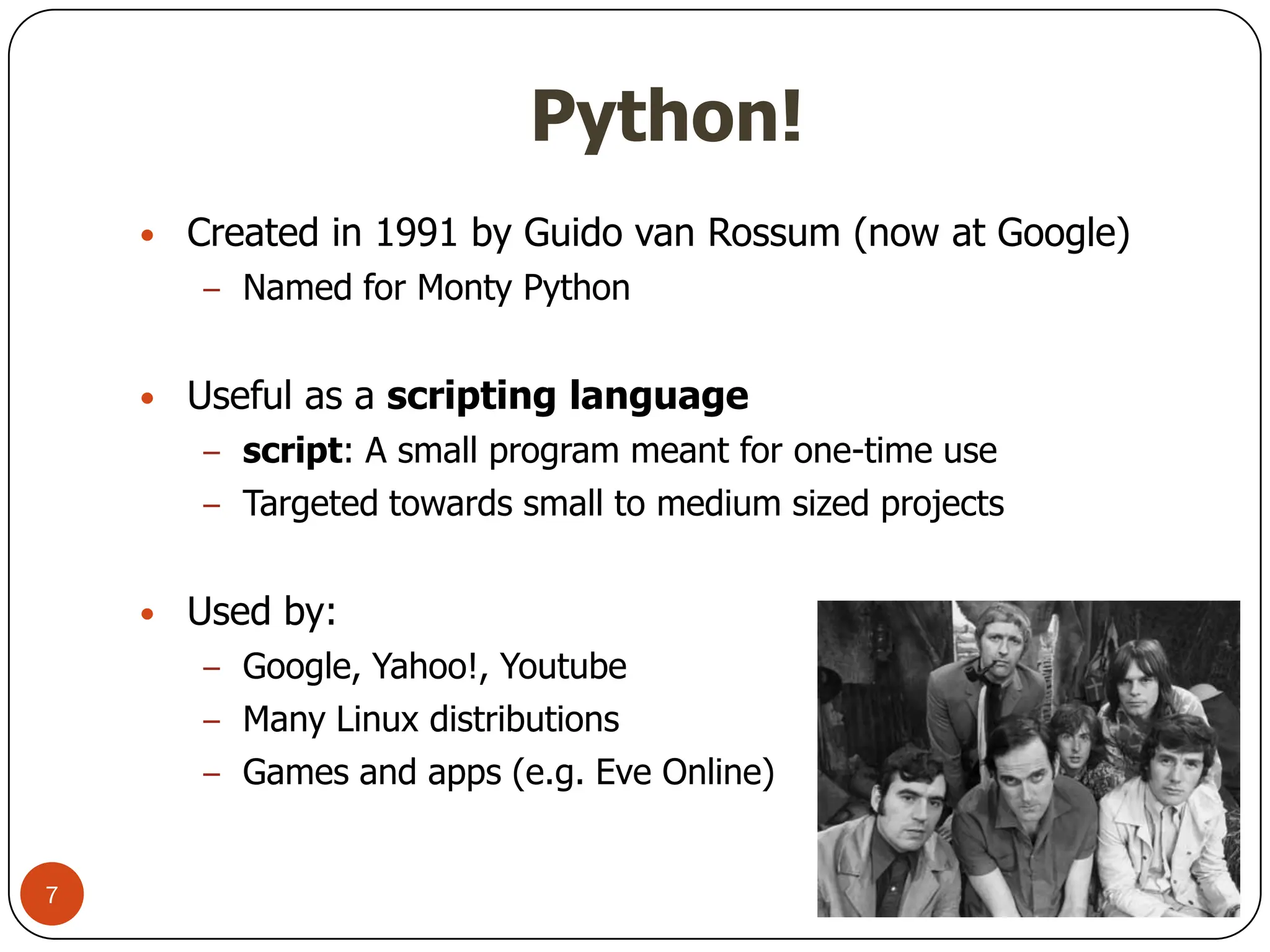 Python!
Python!
• Created in 1991 by Guido van Rossum (now at Google)
– Named for Monty Python
• Useful as a scripting language
– script: A small program meant for one-time use
– Targeted towards small to medium sized projects
• Used by:
– Google, Yahoo!, Youtube
– Many Linux distributions
– Games and apps (e.g. Eve Online)
7
 