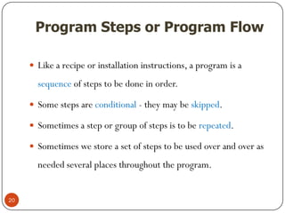 Program Steps or Program Flow
 Like a recipe or installation instructions, a program is a
sequence of steps to be done in order.
 Some steps are conditional - they may be skipped.
 Sometimes a step or group of steps is to be repeated.
 Sometimes we store a set of steps to be used over and over as
needed several places throughout the program.
20
 