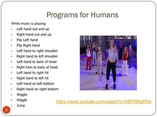 Programs for Humans
•While music is playing:
• Left hand out and up
• Right hand out and up
• Flip Left hand
• Flip Right hand
• Left hand to right shoulder
• Right hand to left shoulder
• Left hand to back of head
• Right ham to back of head
• Left hand to right hit
• Right hand to left hit
• Left hand on left bottom
• Right hand on right bottom
• Wiggle
• Wiggle
• Jump
https://www.youtube.com/watch?v=XiBYM6g8Tck
6
 