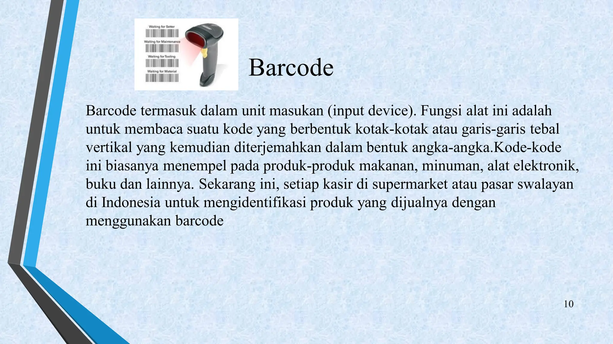 Barcode
Barcode termasuk dalam unit masukan (input device). Fungsi alat ini adalah
untuk membaca suatu kode yang berbentuk kotak-kotak atau garis-garis tebal
vertikal yang kemudian diterjemahkan dalam bentuk angka-angka.Kode-kode
ini biasanya menempel pada produk-produk makanan, minuman, alat elektronik,
buku dan lainnya. Sekarang ini, setiap kasir di supermarket atau pasar swalayan
di Indonesia untuk mengidentifikasi produk yang dijualnya dengan
menggunakan barcode
10
 