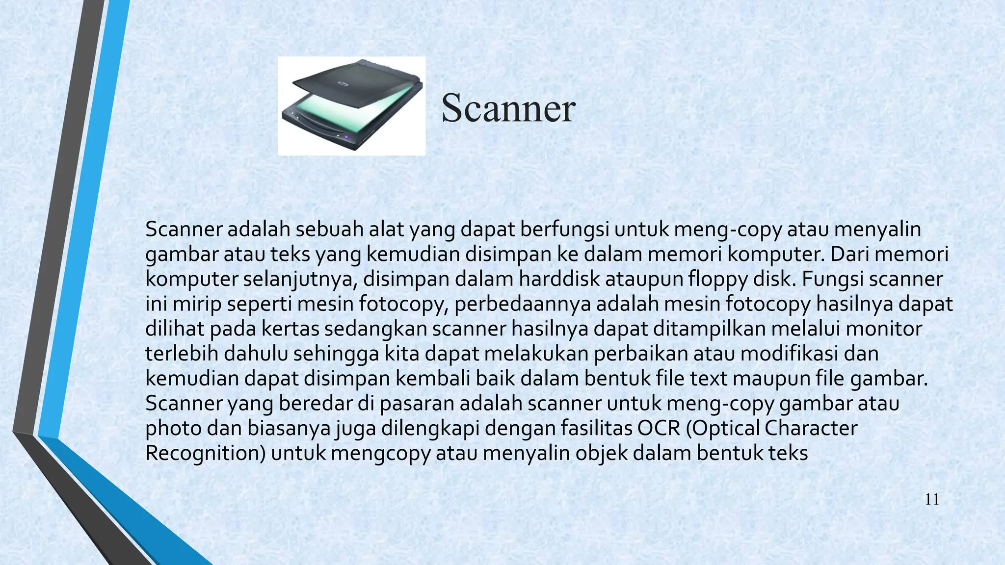 Scanner
Scanner adalah sebuah alat yang dapat berfungsi untuk meng-copy atau menyalin
gambar atau teks yang kemudian disimpan ke dalam memori komputer. Dari memori
komputer selanjutnya, disimpan dalam harddisk ataupun floppy disk. Fungsi scanner
ini mirip seperti mesin fotocopy, perbedaannya adalah mesin fotocopy hasilnya dapat
dilihat pada kertas sedangkan scanner hasilnya dapat ditampilkan melalui monitor
terlebih dahulu sehingga kita dapat melakukan perbaikan atau modifikasi dan
kemudian dapat disimpan kembali baik dalam bentuk file text maupun file gambar.
Scanner yang beredar di pasaran adalah scanner untuk meng-copy gambar atau
photo dan biasanya juga dilengkapi dengan fasilitas OCR (OpticalCharacter
Recognition) untuk mengcopy atau menyalin objek dalam bentuk teks
11
 