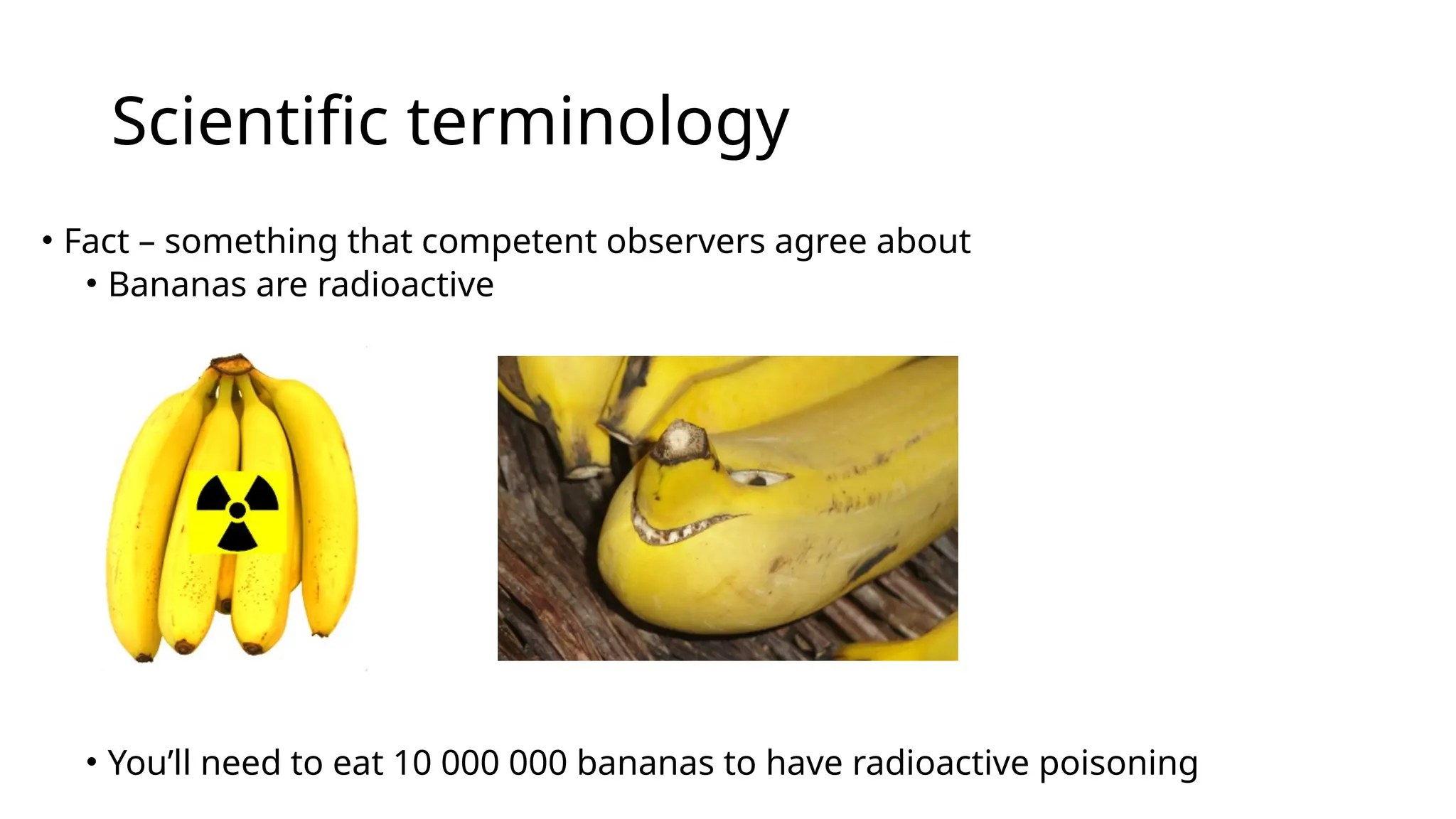 Scientific terminology
• Fact – something that competent observers agree about
• Bananas are radioactive
• You’ll need to eat 10 000 000 bananas to have radioactive poisoning
 