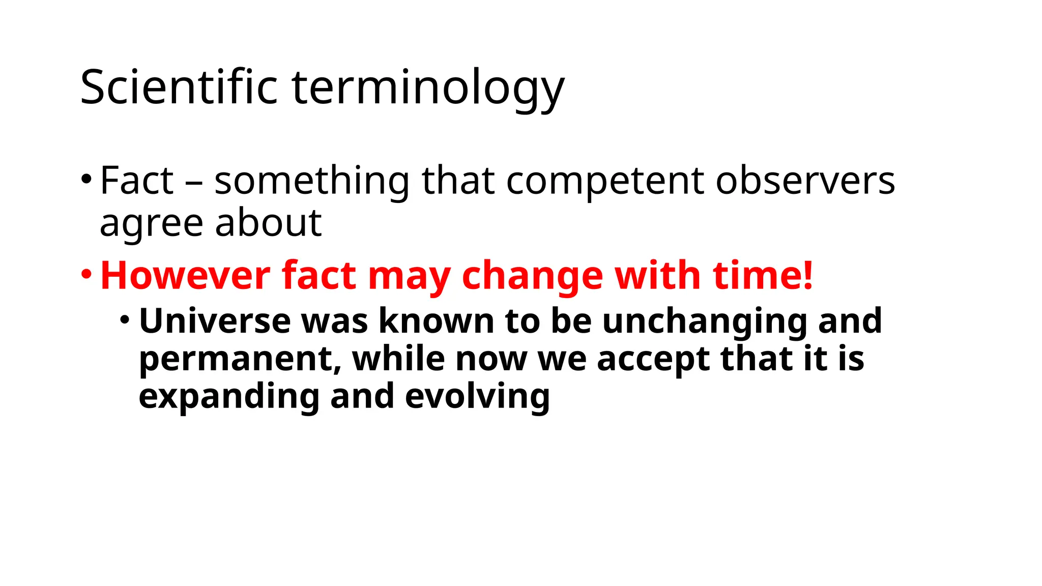 Scientific terminology
•Fact – something that competent observers
agree about
•However fact may change with time!
• Universe was known to be unchanging and
permanent, while now we accept that it is
expanding and evolving
 