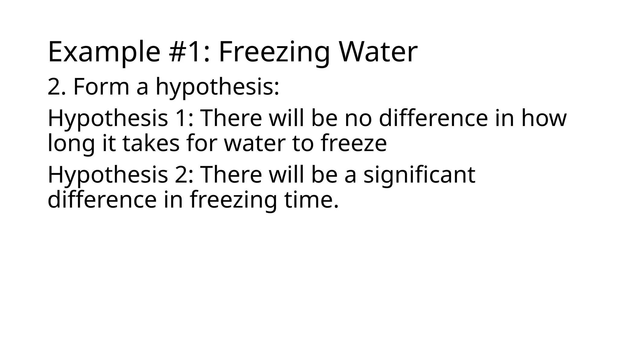 Example #1: Freezing Water
2. Form a hypothesis:
Hypothesis 1: There will be no difference in how
long it takes for water to freeze
Hypothesis 2: There will be a significant
difference in freezing time.
 