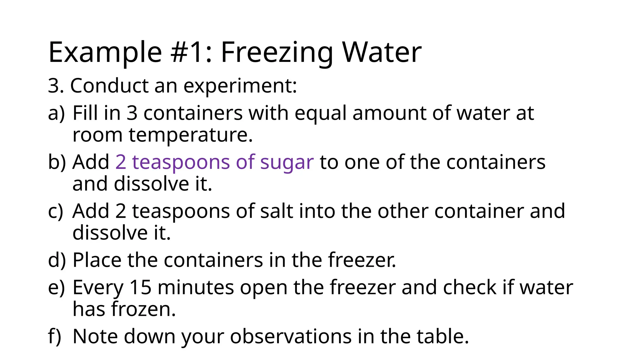 Example #1: Freezing Water
3. Conduct an experiment:
a) Fill in 3 containers with equal amount of water at
room temperature.
b) Add 2 teaspoons of sugar to one of the containers
and dissolve it.
c) Add 2 teaspoons of salt into the other container and
dissolve it.
d) Place the containers in the freezer.
e) Every 15 minutes open the freezer and check if water
has frozen.
f) Note down your observations in the table.
 