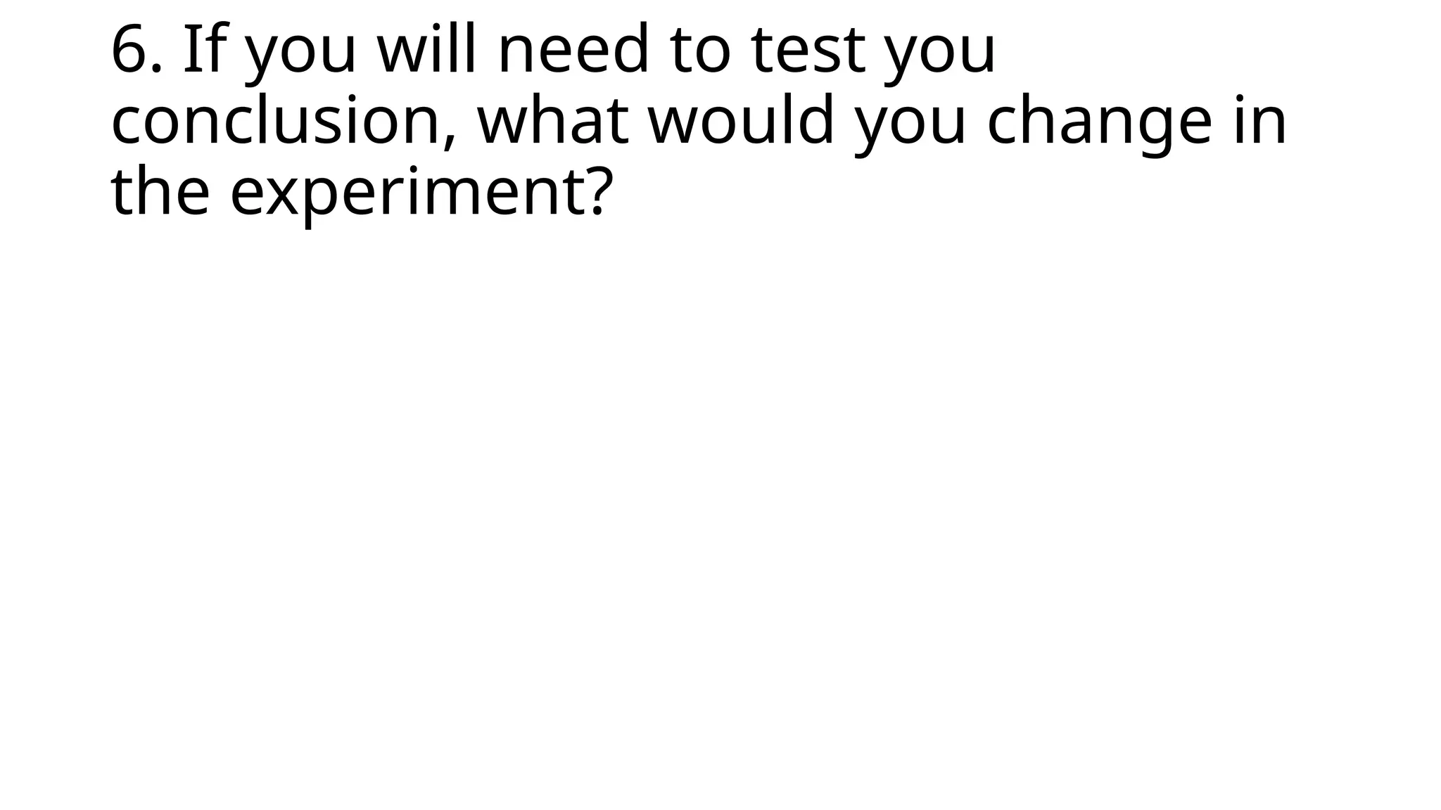 6. If you will need to test you
conclusion, what would you change in
the experiment?
 