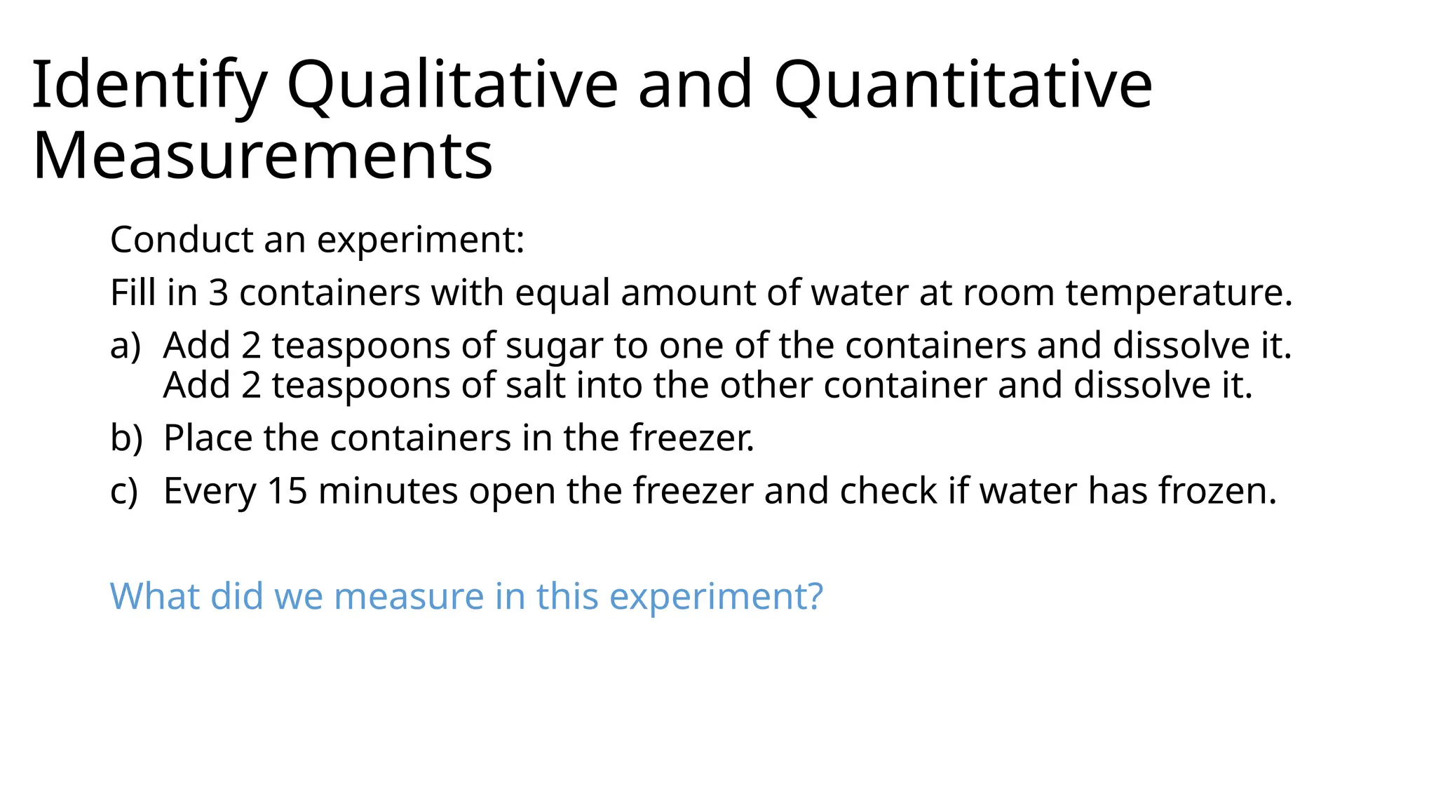 Identify Qualitative and Quantitative
Measurements
Conduct an experiment:
Fill in 3 containers with equal amount of water at room temperature.
a) Add 2 teaspoons of sugar to one of the containers and dissolve it.
Add 2 teaspoons of salt into the other container and dissolve it.
b) Place the containers in the freezer.
c) Every 15 minutes open the freezer and check if water has frozen.
What did we measure in this experiment?
 
