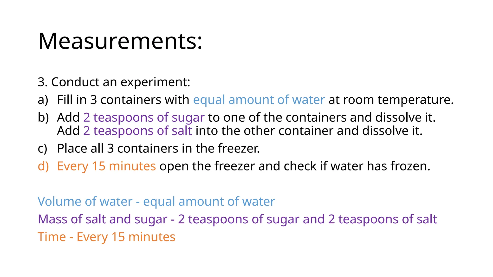 Measurements:
3. Conduct an experiment:
a) Fill in 3 containers with equal amount of water at room temperature.
b) Add 2 teaspoons of sugar to one of the containers and dissolve it.
Add 2 teaspoons of salt into the other container and dissolve it.
c) Place all 3 containers in the freezer.
d) Every 15 minutes open the freezer and check if water has frozen.
Volume of water - equal amount of water
Mass of salt and sugar - 2 teaspoons of sugar and 2 teaspoons of salt
Time - Every 15 minutes
 